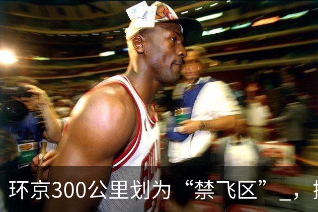 环京300公里划为“禁飞区” ，掀起新一波京企“外迁潮”